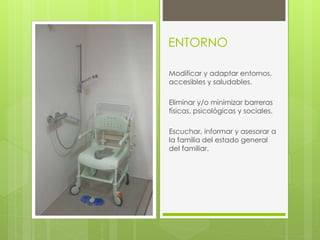 ENTORNO
Modificar y adaptar entornos,
accesibles y saludables.
Eliminar y/o minimizar barreras
físicas, psicológicas y sociales.
Escuchar, informar y asesorar a
la familia del estado general
del familiar.
 