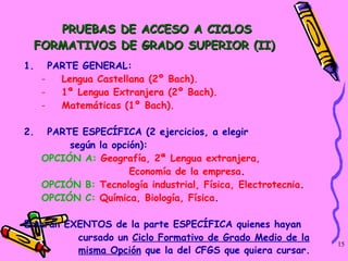 PRUEBAS DE ACCESO A CICLOS FORMATIVOS DE GRADO SUPERIOR (II)  PARTE GENERAL: Lengua Castellana (2º Bach).  1ª Lengua Extranjera (2º Bach).  Matemáticas (1º Bach).  PARTE ESPECÍFICA (2 ejercicios, a elegir  según la opción):  OPCIÓN A:   Geografía, 2ª Lengua extranjera,  Economía de la empresa .  OPCIÓN B:   Tecnología industrial, Física, Electrotecnia .  OPCIÓN C:   Química, Biología, Física .  Estarán EXENTOS de la parte ESPECÍFICA quienes hayan  cursado un  Ciclo Formativo de Grado Medio de la misma Opción  que la del CFGS que quiera cursar.   