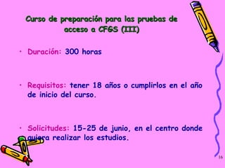 Curso de preparación para las pruebas de acceso a CFGS (III) Duración:  300 horas Requisitos:  tener 18 años o cumplirlos en el año de inicio del curso.  Solicitudes:  15-25 de junio, en el centro donde quiera realizar los estudios. 