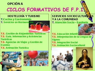 CICLOS FORMATIVOS DE F.P.I. SERVICIOS SOCIOCULTURALES Y A LA COMUNIDAD  T.   Atención  Socio - Sanitaria    T.S.   Educación   Infantil   T.S.   Interpretación  de la  Lengua  de  Signos   T.S.   Integración  Social T.S.   Animación   Sociocultural OPCIÓN A HOSTELERÍA Y TURISMO  T. Cocina  y  Gastronomía T.   Servicios  en  Restauración    T.S.   Gestión  de  Alojamientos   Turísticos   T.S.   Guía ,  Información  y  Asistencias   Turísticas T.S.   Agencias  de  Viajes  y  Gestión  de  Eventos T.S.   Animación   Turística 