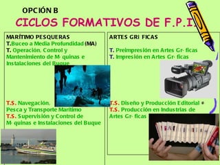 CICLOS FORMATIVOS DE F.P.I. ARTES GRÁFICAS T.   Preimpresión  en  Artes   Gráficas   T.   Impresión  en  Artes   Gráficas   T.S.   Diseño  y  Producción  Editorial  ≠ T.S.   Producción  en  Industrias  de  Artes   Gráficas  ≠ MARÍTIMO PESQUERAS T. Buceo  a Media  Profundidad   (MA) T.  Operación , Control y  Mantenimiento  de  Máquinas  e  Instalaciones  del  Buque T.S.   Navegación ,  Pesca  y  Transporte   Marítimo   T.S.   Supervisión  y Control de  Máquinas  e  Instalaciones  del  Buque OPCIÓN B 