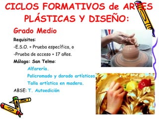 Grado Medio  Requisitos :  E.S.O. + Prueba específica, o Prueba de acceso + 17 años.  Málaga: San Telmo :  Alfarería.  Policromado y dorado artísticos.  Talla artística en madera.  ABSE:  T. Autoedición   CICLOS FORMATIVOS de ARTES PLÁSTICAS Y DISEÑO:  