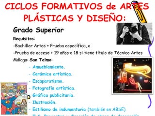 Grado Superior  Requisitos :  Bachiller Artes + Prueba específica, o  Prueba de acceso + 19 años o 18 si tiene título de Técnico Artes  Málaga:  San Telmo :  Amueblamiento.  Cerámica artística.  Escaparatismo.  Fotografía artística.  Gráfica publicitaria.  Ilustración.  Estilismo de indumentaria  (también en ABSE) T.S. Proyectos y dirección de obras de decoración (también en  ABSE ).   CICLOS FORMATIVOS de ARTES PLÁSTICAS Y DISEÑO:  