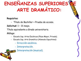 Requisitos :  Título de Bachiller + Prueba de acceso.  Solicitud : 1 – 31 mayo.  Título equivalente a Grado universitario. Málaga:  Escuela Sup. Artes Escénicas (Plaza Mayor, Privado).  Escuela Sup. Arte Dramático (Alameda Capuchinos):  Dirección escénica.  Interpretación.  Interpretación (musical).  ENSEÑANZAS SUPERIORES DE ARTE DRAMÁTICO:  