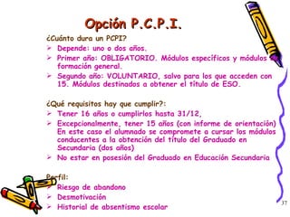 Opción P.C.P.I. ¿Cuánto dura un PCPI?  Depende: uno o dos años. Primer año: OBLIGATORIO. Módulos específicos y módulos de formación general. Segundo año: VOLUNTARIO, salvo para los que acceden con 15. Módulos destinados a obtener el título de ESO. ¿Qué requisitos hay que cumplir?: Tener 16 años o cumplirlos hasta 31/12,  Excepcionalmente, tener 15 años (con informe de orientación) En este caso el alumnado se compromete a cursar los módulos conducentes a la obtención del título del Graduado en Secundaria (dos años) No estar en posesión del Graduado en Educación Secundaria Perfil: Riesgo de abandono Desmotivación Historial de absentismo escolar 