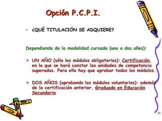 Opción P.C.P.I. ¿QUÉ TITULACIÓN SE ADQUIERE? Dependiendo de la modalidad cursada (uno o dos años) : UN AÑO (sólo los módulos obligatorios):  Certificación , en la que se hará constar las unidades de competencia superadas. Para ello hay que aprobar todos los módulos. DOS AÑOS (aprobando los módulos voluntarios): además de la certificación anterior,  Graduado en Educación Secundaria 