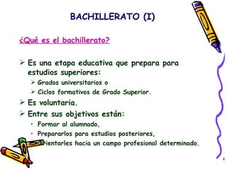 ¿Qué es el bachillerato? Es una etapa educativa que prepara para estudios superiores:  Grados universitarios o  Ciclos formativos de Grado Superior. Es voluntaria. Entre sus objetivos están: Formar al alumnado, Prepararlos para estudios posteriores, Orientarles hacia un campo profesional determinado. BACHILLERATO (I) 