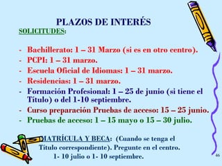 PLAZOS DE INTERÉS SOLICITUDES : Bachillerato: 1 – 31 Marzo (si es en otro centro).  PCPI: 1 – 31 marzo.  Escuela Oficial de Idiomas: 1 – 31 marzo.  Residencias: 1 – 31 marzo.   Formación Profesional: 1 – 25 de junio (si tiene el Título) o del 1-10 septiembre.   Curso preparación Pruebas de acceso: 15 – 25 junio. Pruebas de acceso: 1 – 15 mayo o 15 – 30 julio.   MATRÍCULA Y BECA :  (Cuando se tenga el  Título correspondiente). Pregunte en el centro.  1- 10 julio o 1- 10 septiembre.   