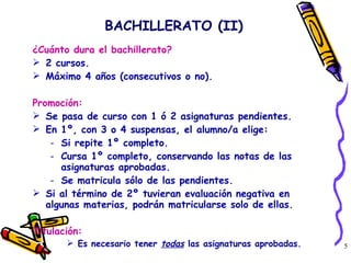 BACHILLERATO (II) ¿Cuánto dura el bachillerato? 2 cursos.  Máximo 4 años (consecutivos o no). Promoción: Se pasa de curso con 1 ó 2 asignaturas pendientes. En 1º, con 3 o 4 suspensas, el alumno/a elige:  Si repite 1º completo. Cursa 1º completo, conservando las notas de las asignaturas aprobadas. Se matricula sólo de las pendientes.  Si al término de 2º tuvieran evaluación negativa en algunas materias, podrán matricularse solo de ellas.  Titulación: Es necesario tener  todas  las asignaturas aprobadas. 