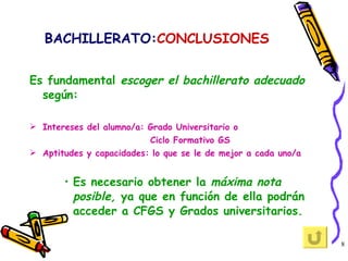 BACHILLERATO: CONCLUSIONES Es fundamental  escoger el bachillerato adecuado  según:  Intereses del alumno/a: Grado Universitario o  Ciclo Formativo GS Aptitudes y capacidades: lo que se le de mejor a cada uno/a Es necesario obtener la  máxima nota posible,  ya que en función de ella podrán acceder a CFGS y Grados universitarios. 