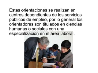 Estas orientaciones se realizan en
centros dependientes de los servicios
públicos de empleo, por lo general los
orientadores son titulados en ciencias
humanas o sociales con una
especialización en el área laboral.
 