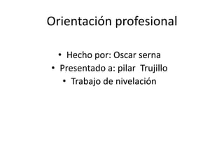 Orientación profesional

  • Hecho por: Oscar serna
• Presentado a: pilar Trujillo
   • Trabajo de nivelación
 