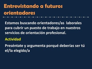 Entrevistando a futuros orientadores 
Estamos buscando orientadores/as laborales para cubrir un puesto de trabajo en nuestros servicios de orientación profesional. 
Actividad 
Preséntate y argumenta porqué deberías ser tú el/la elegido/a  