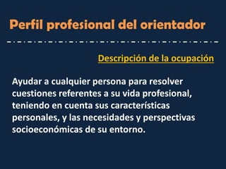 Perfil profesional del orientador 
Ayudar a cualquier persona para resolver cuestiones referentes a su vida profesional, teniendo en cuenta sus características personales, y las necesidades y perspectivas socioeconómicas de su entorno. 
Descripción de la ocupación  