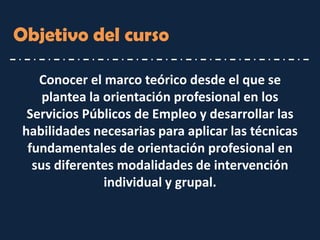 Objetivo del curso 
Conocer el marco teórico desde el que se plantea la orientación profesional en los Servicios Públicos de Empleo y desarrollar las habilidades necesarias para aplicar las técnicas fundamentales de orientación profesional en sus diferentes modalidades de intervención individual y grupal.  