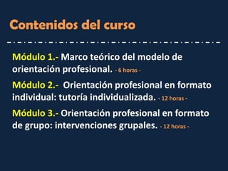 Contenidos del curso 
Módulo 1.- Marco teórico del modelo de orientación profesional. - 6 horas - 
Módulo 2.- Orientación profesional en formato individual: tutoría individualizada. - 12 horas - 
Módulo 3.- Orientación profesional en formato de grupo: intervenciones grupales. - 12 horas -  