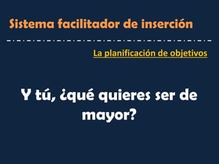 La planificación de objetivos 
Sistema facilitador de inserción 
Y tú, ¿qué quieres ser de mayor?  