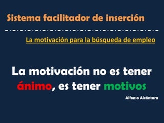 La motivación para la búsqueda de empleo 
Sistema facilitador de inserción 
La motivación no es tener ánimo, es tener motivos 
Alfonso Alcántara  
