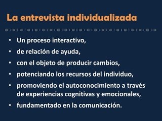 La entrevista individualizada 
•Un proceso interactivo, 
•de relación de ayuda, 
•con el objeto de producir cambios, 
•potenciando los recursos del individuo, 
•promoviendo el autoconocimiento a través de experiencias cognitivas y emocionales, 
•fundamentado en la comunicación.  