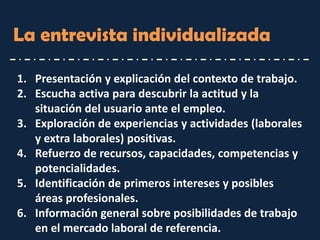 La entrevista individualizada 
1.Presentación y explicación del contexto de trabajo. 
2.Escucha activa para descubrir la actitud y la situación del usuario ante el empleo. 
3.Exploración de experiencias y actividades (laborales y extra laborales) positivas. 
4.Refuerzo de recursos, capacidades, competencias y potencialidades. 
5.Identificación de primeros intereses y posibles áreas profesionales. 
6.Información general sobre posibilidades de trabajo en el mercado laboral de referencia.  