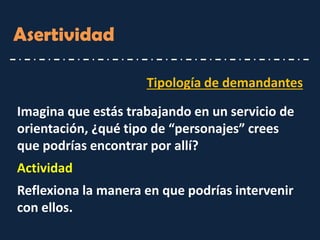 Asertividad 
Tipología de demandantes 
Imagina que estás trabajando en un servicio de orientación, ¿qué tipo de “personajes” crees que podrías encontrar por allí? 
Actividad 
Reflexiona la manera en que podrías intervenir con ellos.  