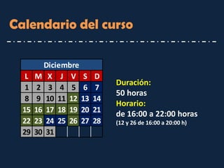 Calendario del curso 
Duración: 
50 horas 
Horario: de 16:00 a 22:00 horas 
(12 y 26 de 16:00 a 20:00 h) 
LMXJVSD12345678910111213141516171819202122232425262728293031Diciembre  