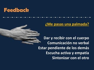 Feedback 
Dar y recibir con el cuerpo 
Comunicación no verbal 
Estar pendiente de los demás 
Escucha activa y empatía 
Sintonizar con el otro 
¿Me pasas una palmada?  