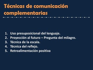 Técnicas de comunicación complementarias 
1.Uso presuposicional del lenguaje. 
2.Proyección al futuro – Pregunta del milagro. 
3.Técnica de la escala. 
4.Técnica del reflejo. 
5.Retroalimentación positiva  