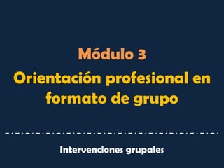 Módulo 3 
Orientación profesional en formato de grupo 
Intervenciones grupales  