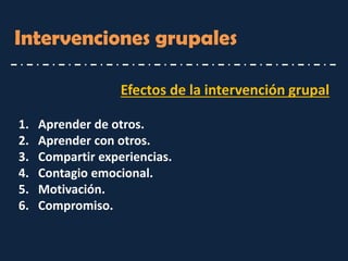 Intervenciones grupales 
Efectos de la intervención grupal 
1.Aprender de otros. 
2.Aprender con otros. 
3.Compartir experiencias. 
4.Contagio emocional. 
5.Motivación. 
6.Compromiso.  