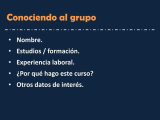 Conociendo al grupo 
•Nombre. 
•Estudios / formación. 
•Experiencia laboral. 
•¿Por qué hago este curso? 
•Otros datos de interés.  