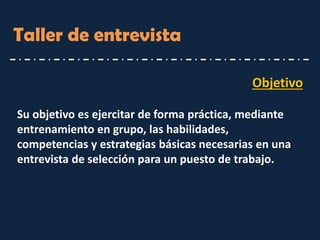 Objetivo 
Su objetivo es ejercitar de forma práctica, mediante entrenamiento en grupo, las habilidades, competencias y estrategias básicas necesarias en una entrevista de selección para un puesto de trabajo. 
Taller de entrevista  