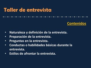 Contenidos 
•Naturaleza y definición de la entrevista. 
•Preparación de la entrevista. 
•Preguntas en la entrevista. 
•Conductas o habilidades básicas durante la entrevista. 
•Estilos de afrontar la entrevista. 
Taller de entrevista  