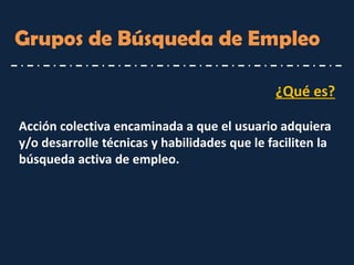 ¿Qué es? 
Acción colectiva encaminada a que el usuario adquiera y/o desarrolle técnicas y habilidades que le faciliten la búsqueda activa de empleo. 
Grupos de Búsqueda de Empleo  