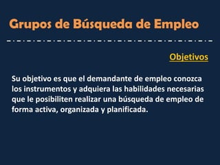 Objetivos 
Su objetivo es que el demandante de empleo conozca los instrumentos y adquiera las habilidades necesarias que le posibiliten realizar una búsqueda de empleo de forma activa, organizada y planificada. 
Grupos de Búsqueda de Empleo  