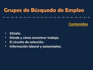 Contenidos 
•Sitúate. 
•Dónde y cómo encontrar trabajo. 
•El circuito de selección. 
•Información laboral y autoempleo. 
Grupos de Búsqueda de Empleo  