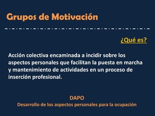 ¿Qué es? 
Acción colectiva encaminada a incidir sobre los aspectos personales que facilitan la puesta en marcha y mantenimiento de actividades en un proceso de inserción profesional. 
Grupos de Motivación 
DAPO Desarrollo de los aspectos personales para la ocupación  