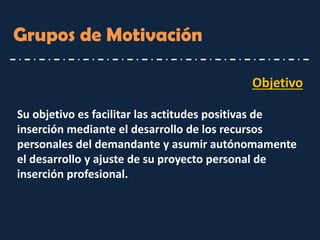 Objetivo 
Su objetivo es facilitar las actitudes positivas de inserción mediante el desarrollo de los recursos personales del demandante y asumir autónomamente el desarrollo y ajuste de su proyecto personal de inserción profesional. 
Grupos de Motivación  