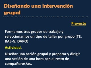 Proyecto 
Diseñando una intervención grupal 
Formamos tres grupos de trabajo y seleccionamos un tipo de taller por grupo (TE, BAE-G, DAPO) 
Actividad. 
Diseñar una acción grupal y preparar y dirigir una sesión de una hora con el resto de compañeros/as.  