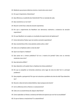 20. Mediante que proceso obtemos enerxía a maioría dos seres vivos?
21. Por que é importante a fotosíntese?
22. Que diferenza un autótrofo dun heterótrofo? Pon un exemplo de cada.
23. Que caracteriza a un ser vivo?
24. Resume nunha frase a idea da xeración espontánea.
25. Por que o experimento de Needham non demostrou realmente a existencia da xeración
espontánea?
26. Por que Needham non aceptou os resultados do experimento de Spallanzani?
27. Como demostrou Pasteur que non existía a xeración espontánea?
28. Que características tiña o noso planeta cando xurdiu a vida?
29. Cales son as hipóteses sobre a orixe da vida?
30. Quen eran Oparin e Haldane?
31. Que pasos ten a síntese prebiótica? Cal era a materia de partida? Cales eran as enerxías
existentes nese intre?
32. Que demostrou Miller?
33. Que obxecións se lle poden facer a hipótese da síntese prebiótica?
34. Por que se propoñen as fumarolas volcánicas como lugar de orixe da vida? Cal é o principal
problema?
35. Que propoñe a panspermia? Por que non soluciona o problema da orixe da vida? Que obxecións
ten?
36. Resume a idea da teoría endosimbiótica. Quen propuxo esta teoría?
37. Cal é a diferenza entre o fixismo e o evolucionismo?
38. Cales son as características de calquera idea fixista?
39. Como explicaban os fixistas a existenza de fósiles de especies que non hai na actualidade?
40. En que se basea o creacionismo? E o catastrofismo?
 