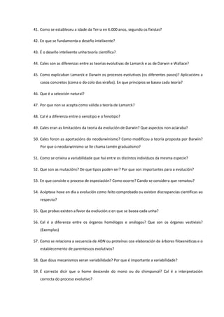 41. Como se estableceu a idade da Terra en 6.000 anos, segundo os fixistas?
42. En que se fundamenta o deseño intelixente?
43. É o deseño intelixente unha teoría científica?
44. Cales son as diferenzas entre as teorías evolutivas de Lamarck e as de Darwin e Wallace?
45. Como explicaban Lamarck e Darwin os procesos evolutivos (os diferentes pasos)? Aplicacións a
casos concretos (coma o do colo das xirafas). En que principios se basea cada teoría?
46. Que é a selección natural?
47. Por que non se acepta como válida a teoría de Lamarck?
48. Cal é a diferenza entre o xenotipo e o fenotipo?
49. Cales eran as limitacións da teoría da evolución de Darwin? Que aspectos non aclaraba?
50. Cales foron as aportacións do neodarwinismo? Como modificou a teoría proposta por Darwin?
Por que o neodarwinismo se lle chama tamén gradualismo?
51. Como se orixina a variabilidade que hai entre os distintos individuos da mesma especie?
52. Que son as mutacións? De que tipos poden ser? Por que son importantes para a evolución?
53. En que consiste o proceso de especiación? Como ocorre? Cando se considera que rematou?
54. Acéptase hoxe en día a evolución como feito comprobado ou existen discrepancias científicas ao
respecto?
55. Que probas existen a favor da evolución e en que se basea cada unha?
56. Cal é a diferenza entre os órganos homólogos e análogos? Que son os órganos vestixiais?
(Exemplos)
57. Como se relaciona a secuencia de ADN ou proteínas coa elaboración de árbores filoxenéticas e o
establecemento de parentescos evolutivos?
58. Que dous mecanismos xeran variabilidade? Por que é importante a variabilidade?
59. É correcto dicir que o home descende do mono ou do chimpancé? Cal é a interpretación
correcta do proceso evolutivo?
 