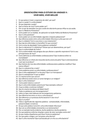 ORIENTACIÓNS PARA O ESTUDO DA UNIDADE 4 :
VIVIR MÁIS, VIVIR MELLOR
1. En que países é maior a esperanza de vida?, por qué?
2. Qué é a saúde? E a enfermidade?
3. De que depende a saúde?
4. Qué un factor de risco? Como poden ser?
5. Pon un par de exemplos nos que o estilo de vida dunha persoa inflúa na súa saúde.
6. Que é a Medicina Preventiva?
7. Como poden ser as medidas de aplicación na Saúde Pública da Medicina Preventiva?
8. Que é unha patoloxía?
9. Como poden ser as enfermidades segundo o impacto poboacional?
10. Que diferenza existe entre unha enfermidade infecciosa e unha que non o é?
11. Que é a diabete? Cal é a súa orixe e o seu tratamento?
12. Que tipo de enfermidae é a hemofilia? En que consiste?
13. Cal é a orixe da obesidade? Como podemos combatila?
14. Que é a demencia? E o Alzheimer? Dícese que son dexenerativas, por que?
15. Que é a enfermidade de Crohn?
16. Cal é a enfermidade máis perigosa das que afectan o aparello respiratorio? Cal é o seu
principal factor de risco?
17. Como definirías as enfermidades cardiovasculares? Que incidencia teñen na
mortalidade?
18. Que diferenza un infarto de miocardio dunha anxina de peito? Que é arterioesclerose
e por que se produce?
19. Que factores de risco das enfermidades cardiovasculares podemos modificar? Que
outros inflúen?
20. Que é o colesterol bo e malo?
21. Como podemos previr as enfermidades cardiovasculares?
22. Que é unha angioplastia? E un by-pass? Que é un marcapasos?
23. Que é a osteoporose? A que se debe?
24. É o mesmo tumor que cancro?
25. Que diferenza existe entre un tumor benigno e un maligno?
26. Que é unha metástase?
27. Como pode tratarse o cancro?
28. Que é unha enfermidade autoinmune? Que exemplos coñeces?
29. A que se debe a esclerose múltiple?
30. Que di a teoría microbiana de Robert Koch?
31. Todos os patóxenos son microorganismos?
32. Indica os tipos máis habituais de microorganismos patóxenos.
33. Que diferenza hai entre un virus e unha bacteria?
34. Que diferenza a un protozoo dunha bacteria? E dun virus?
35. Que é un prión?
36. Indica o significado das seguintes palabras: contaxiosidade, infectividade,
patoxenicidade e virulencia.
37. De que xeito pódese transmitir unha enfermidade infecciosa?
38. Que son as enfermidades emerxentes e as reemerxentes?
39. Pon un exemplo dunha endemia, dunha epidemia e dunha pandemia.
40. Por que podemos enfermar de gripe a pesar de estar vacinados contra ela?
41. De que medios dispoñemos para facer fronte ás epidemias?
42. Por que pode a chegar a ser moi grave unha diarrea?
43. Que é unha neumonía? Que é provocada por un virus ou unha bacteria?
 