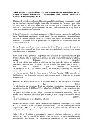 A II República. A constitución de 1931 e as grandes reformas nos distintos terreos.
Etapas do réxime republicano. A conflitividade social, política, ideolóxica e
nacional. O Estatuto galego do 36.

O estudo do período republicano debe comezar pola formación dun goberno provisional
no que estaban representados todos os partidos do Pacto de San Sebastián e que inicia
xa unha serie de reformas, sobre todo nos ámbitos agrario e educativo. É preciso
destacar o claro triunfo que nas eleccións a Cortes Constituíntes (xuño 1931) obtivo a
"conxunción republicano-socialista".

Sobre a Constitución promulgada en decembro, debe destacarse a concepción de España
como "república de traballadores de toda clase". Entre os seus puntos esenciais cómpre
subliñar o carácter laico do Estado, a previsión dun réxime autonómico, o sufraxio
feminino, a utilidade social da propiedade e a aceptación das normas universais do
dereito internacional.

En xeral, debe ser tido en conta no estudo da II República o contexto de depresión
económica internacional, que limita os recursos e as posibilidades reais de levar a cabo
as reformas que se pretendían.

Entre 1931 e 1933 gobernou a República unha coalición de esquerdas presidida por
Manuel Azaña; entre as importantes reformas que este goberno tratou de levar adiante,
deben                    destacarse                    as                     seguintes:
-a reforma militar, que gañou a inimizade de boa parte dos cadros do exército,
-a reforma educativa, moi vinculada á cuestión relixiosa (matrimonio civil, divorcio), e
moi           mal        acollida         pola           xerarquía          eclesiástica,
-a aprobación en 1932 do Estatuto catalán, mal vista polos defensores da "unidade
española",                                                                              e
-a reforma agraria (Lei de Bases para a Reforma Agraria, 1932), centrada no
latifundismo e no absentismo agrario, e que atentaba contra os intereses dos grandes
terratenentes.

O triunfo das dereitas nas eleccións de novembro de 1933 debe ser explicado atendendo
a                                        tres                                     feitos:
-o artellamento da oposición, dende as primeiras conspiracións monárquicas ata a
creación en febreiro de 1933 da CEDA, liderada por Gil Robles, como elemento nuclear
das                                                                             dereitas.
-as graves alteracións sociais (folgas, tentativas revolucionarias anarquistas), que en
moitos casos remataron en traxedia (por exemplo, Casas Viejas) e limitaron os apoios
ao                                                                             goberno.
-as divisións internas no seo do propio goberno.

Débense mencionar a ruptura social e a radicalización política, tanto na dereita (a propia
CEDA, a influencia do ascenso do nacionalsocialismo, a creación da Falange) como na
esquerda (FAI, FNTT da UGT, Largo Caballero, PCE), como elementos definitorios da
situación a finais de 1933.

Sobre o bienio dereitista, o alumno debe coñecer a súa base parlamentaria radical-
cedista, así como o esencial da política posta en marcha: un programa claramente
reaccionario ("rectificador", en denominación eufemística do seu inspirador Gil
 