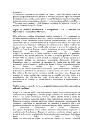 tramitación.
Na análise da evolución socioeconómica de España, é desexable enlazar a crise do
petróleo coa posterior instalación na crise da economía produtiva e o pulo da economía
financeira nos anos oitenta; para iso débese coñecer basicamente a evolución dalgunhas
das principais macromagnitudes e indicadores económicos (paro, déficit, renda, PIB...).
Valoraranse tamén os avances e dificultades na construción do “estado de benestar” e a
crecente influencia do neoliberalismo.

España no escenario internacional. A incorporación á CE As relacións con
Iberoamérica e co mundo mediterráneo.

Debe coñecerse a política internacional española posterior a 1975, vinculándoa co
recoñecemento internacional da democracia española e coa normalización progresiva de
relacións. Resulta conveniente analizar como un período coherente a este respecto a
denominada "década socialista" (1982-1992), en relación coa entrada nos organismos
internacionais que determinan o aliñamento do Estado español no ámbito occidental na
fin da era dos bloques. Neste sentido debe coñecerse o proceso de integración na
OTAN, no Consello de Europa e noutros organismos, así como a celebración de
importantes           conferencias         internacionais          en         España.
Respecto da entrada na CE, deben coñecerse as súas condicións e as principais
consecuencias nos sectores produtivos, así como a evolución posterior á adhesión.
Cómpre tratar así mesmo o papel español na construción da Unión Europea e a
participación política nas institucións comunitarias (Parlamento, Comisión).
Repasaranse tamén os problemas de aceptación de España antes de 1980, para
comprender a adhesión dende a consideración do aval definitivo á chamada integración
do            Estado          español           no           espazo          europeo.
No estudo das relacións internacionais que mantén España, farase especial referencia a
Latinoamérica, subliñando as súas raíces e razóns históricas, así como a evolución da
liña política e dos intercambios comerciais mantidos nos últimos anos. Respecto das
relacións co mundo mediterráneo, destacaranse as mantidas cos países árabes e a
normalización das relacións con Israel (Conferencia de Paz de Madrid...),
contrastándoas co illamento e a escasa relevancia internacional de España durante o
franquismo.

Galicia no marco español e europeo. As peculiaridades demográficas, económicas,
culturais e políticas.

Respecto da evolución política de Galicia no marco español, convén reflectir -a partir da
consideración do mapa político e electoral galego- o contraste coa evolución política do
Estado e das outras comunidades históricas. Débese abordar tamén o estudo da
cronoloxía política da autonomía, dende a etapa preautonómica, analizando os trazos
básicos da presenza e influencia das forzas políticas intervenientes na construción da
autonomía: a debilidade do nacionalismo e da esquerda e a aceptación relativa dos
principios autonomistas por parte da dereita ex-franquista. Debe coñecerse, por último,
a        articulación        institucional        do         réxime        autonómico.
Nos aspectos demográficos, convén centrar a atención no tránsito entre a emigración e o
avellentamento da poboación. Respecto da evolución económica, cómpre seguila a
través do coñecemento xeral dalgunha das principais macromagnitudes e indicadores
(paro,                     déficit,                    renda,                      PIB).
Deben ser analizados os efectos da integración europea na estrutura industrial
 
