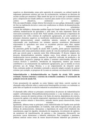 negativos en determinadas zonas pola supresión de comunais), ou cultural (perda de
importante patrimonio artístico por mor da exclaustración, incidencia no descenso de
escolas rexidas por mosteiros). Mais tamén hai que ter en conta que a desamortización
puxo a disposición do Estado edificios e recursos para asumir novos servizos: cuarteis,
centros            educativos,           asistenciais           e           sanitarios...
Pola súa especificidade, cómpre deterse brevemente no caso galego, destacando o papel
do foro na explotación da terra e como este condicionou os efectos da desamortización,
nomeadamente                                 a                             eclesiástica.
A pesar das múltiples e destacadas medidas legais do Estado liberal, non se logra unha
auténtica modernización da agricultura e, polo tanto, do máis importante factor de
renovación económica no século XIX. Neste sentido, convén destacar a importancia do
mantemento dos vellos sistemas de explotación agropecuaria, así como analizar os
principais elementos negativos na insuficiente modernización do sector agropecuario
español (proteccionismo estatal, condicións naturais, carencia de capitais...),
relacionando esta insuficiencia cos restantes aspectos económicos directamente
relacionados (a agricultura non xerou os excedentes precisos para obter capitais
suficientes        cos         que        potenciar         a        industrialización).
No panorama global da España do século XIX é posible, porén apreciar importantes
diferenzas entre zonas peninsulares dende o punto de vista da explotación agropecuaria,
polo que convén parar a atención neste feito diferenciador. O diverso impacto dos
procesos desamortizadores permitiu, nalgúns casos, levar adiante un proceso de
modernización (novos produtos, aumento da superficie cultivada, da produción e da
produtividade, progresivo emprego de adubos e sementes seleccionadas, difusión de
avances técnicos e científicos, introdución de maquinaria), mentres que noutros
contribuíron a un estancamento da explotación agropecuaria, que se mantén en niveis
próximos aos do Antigo Réxime, e a un empeoramento da situación social.
Estes contrastes poden ser abordados centrando a atención nalgún exemplo de carácter
extremo: por exemplo, os progresos de Levante en contraste coa situación de Andalucía.

Industrialización e desindustrialización na España do século XIX: pautas
rexionais. Factores internos e externos da evolución económica. O crecemento do
primeiro terzo do século XX.

Como presentación do apartado ou como balance xeral deste, convén suscitar no
alumnado unha reflexión sobre a controversia historiográfica en torno a se realmente se
pode falar en España de revolución industrial ou unicamente de cambios.

O alumnado debe coñecer as principais características do proceso de industrialización
español: enfrontamento librecambismo/proteccionismo e a súa incidencia en zonas e
produtos, escaseza de materias primas e de fontes de enerxía, dependencia do exterior,
escaseza de capitais e de espírito empresarial, importancia do capital estranxeiro (sobre
todo nos sectores mineiro e ferroviario), mercado interior pouco desenvolvido, fortes
diferenzas                                  rexionais...
Igualmente, débense tratar as principais zonas industrializadas de España neste período
destacando as súas peculiaridades: en Cataluña, onde unha burguesía activa opta pola
defensa do proteccionismo, destacarase a importancia do sector téxtil (tradición das
manufacturas, papel do algodón, introdución de maquinaria, investimento de capitais),
da metalurxia de transformación, da química e dos transportes (ferrocarril); nas
provincias vascas destacarase a industria siderúrxica. Para completar o panorama,
pódense analizar outras zonas de menor desenvolvemento industrial que permitan a
 