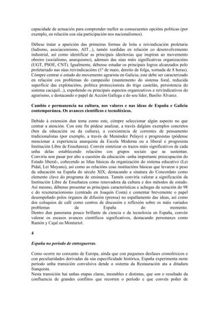 capacidade de actuación para comprender mellor as consecuentes opcións políticas (por
exemplo, en relación coa súa participación nos nacionalismos).

Débese tratar a aparición das primeiras formas de loita e reivindicación proletaria
(ludismo, asociacionismo, AIT...), tamén xurdidas en relación co desenvolvemento
industrial, así como identificar as principais ideoloxías que inspiran ao movemento
obreiro (socialismo, anarquismo), ademais das súas máis significativas organizacións
(UGT, PSOE, CNT). Igualmente, débense estudar os principais logros alcanzados polo
proletariado nas súas reivindicacións (1º de maio, dereito de folga, xornada de 8 horas).
Cómpre centrar o estudo do movemento agrarista en Galicia; este debe ser caracterizado
en relación cos problemas do campesiño (mantemento do sistema foral, reducida
superficie das explotacións, política proteccionista do trigo castelán, persistencia do
sistema caciquil...), expoñendo os principais aspectos organizativos e reivindicativos do
agrarismo, e destacando o papel de Acción Gallega e do seu líder, Basilio Álvarez.

Cambio e permanencia na cultura, nos valores e nas ideas de España e Galicia
contemporánea. Os avances científicos e tecnolóxicos.

Debido á extensión dun tema como este, cómpre seleccionar algún aspecto no que
centrar a atención. Con este fin pódese analizar, a través dalgúns exemplos concretos
(ben da educación ou da cultura), a coexistencia de correntes de pensamento
tradicionalistas (por exemplo, a través de Menéndez Pelayo) e progresistas (pódense
mencionar a experiencia anarquista da Escola Moderna ou a liberal e progresista
Institución Libre de Enseñanza). Convén sintetizar os trazos máis significativos de cada
unha delas establecendo relacións cos grupos sociais que as sustentan.
Conviría non pasar por alto a cuestión da educación -unha importante preocupación do
Estado liberal-, coñecendo as liñas básicas da organización do sistema educativo (Lei
Pidal, Lei Moyano), así como as relacións coas institucións básicas que levaron o peso
da educación na España do século XIX, destacando a sinatura do Concordato como
elemento clave do programa de ensinanza. Tamén conviría valorar a significación da
Institución Libre de Enseñanza como renovadora da cultura e dos métodos de estudo.
Así mesmo, débense presentar as principais características e achegas da xeración do 98
e do rexeneracionismo (centrado en Joaquín Costa) e comentar brevemente o papel
desempeñado polos órganos de difusión (prensa) no espallamento das ideas, así como
dos coloquios de café como centros de discusión e reflexión sobre os máis variados
problemas                da             España               do               momento.
Dentro dun panorama pouco brillante da ciencia e da tecnoloxía en España, convén
valorar os escasos avances científicos significativos, destacando personaxes como
Ramón y Cajal ou Monturiol.

4

España no período de entreguerras.

Como ocorre no conxunto de Europa, aínda que con pequenos desfases cronolóxicos e
con peculiaridades derivadas da súa especificidade histórica, España experimenta neste
período unha transición convulsiva dende o sistema da Restauración ata a ditadura
franquista.
Nesta transición hai unhas etapas claras, inestables e distintas, que son o resultado da
confluencia de grandes conflitos que recorren o período e que convén poñer de
 