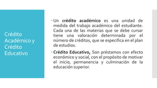 Crédito
Académico y
Crédito
Educativo
 Un crédito académico es una unidad de
medida del trabajo académico del estudiante.
Cada una de las materias que se debe cursar
tiene una valoración determinada por el
número de créditos, que se especifica en el plan
de estudios.
 Crédito Educativo, Son préstamos con efecto
económico y social, con el propósito de motivar
el inicio, permanencia y culminación de la
educación superior.
 