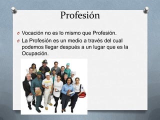 Profesión
O Vocación no es lo mismo que Profesión.
O La Profesión es un medio a través del cual
  podemos llegar después a un lugar que es la
  Ocupación.
 