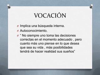 VOCACIÓN
O Implica una búsqueda interna.
O Autoconocimiento.
O “ No siempre uno toma las decisiones
 correctas en el momento adecuado , pero
 cuanto más uno piense en lo que desea
 que sea su vida , más posibilidades
 tendrá de hacer realidad sus sueños”
 