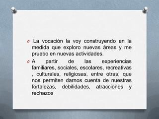 O La vocación la voy construyendo en la
  medida que exploro nuevas áreas y me
  pruebo en nuevas actividades.
O A      partir   de      las    experiencias
  familiares, sociales, escolares, recreativas
  , culturales, religiosas, entre otras, que
  nos permiten darnos cuenta de nuestras
  fortalezas, debilidades, atracciones y
  rechazos
 